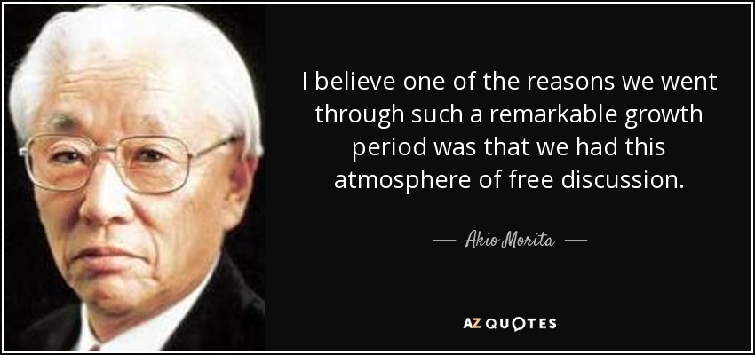 I believe one of the reasons we went through such a remarkable growth period was that we had this atmosphere of free discussion. - Akio Morita