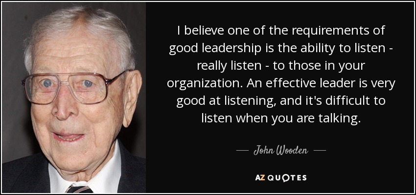 I believe one of the requirements of good leadership is the ability to listen - really listen - to those in your organization. An effective leader is very good at listening, and it's difficult to listen when you are talking. - John Wooden
