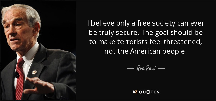 I believe only a free society can ever be truly secure. The goal should be to make terrorists feel threatened, not the American people. - Ron Paul
