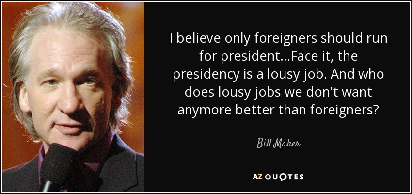 I believe only foreigners should run for president...Face it, the presidency is a lousy job. And who does lousy jobs we don't want anymore better than foreigners? - Bill Maher
