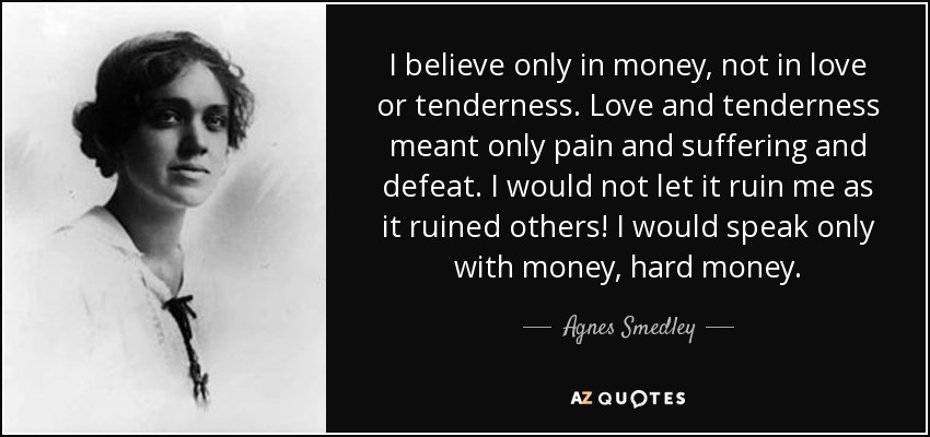 I believe only in money, not in love or tenderness. Love and tenderness meant only pain and suffering and defeat. I would not let it ruin me as it ruined others! I would speak only with money, hard money. - Agnes Smedley