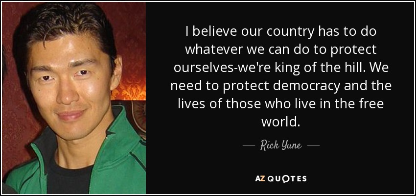 I believe our country has to do whatever we can do to protect ourselves-we're king of the hill. We need to protect democracy and the lives of those who live in the free world. - Rick Yune