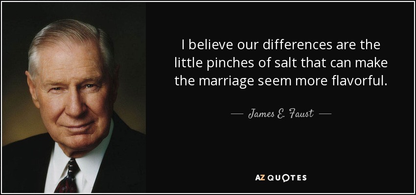 I believe our differences are the little pinches of salt that can make the marriage seem more flavorful. - James E. Faust