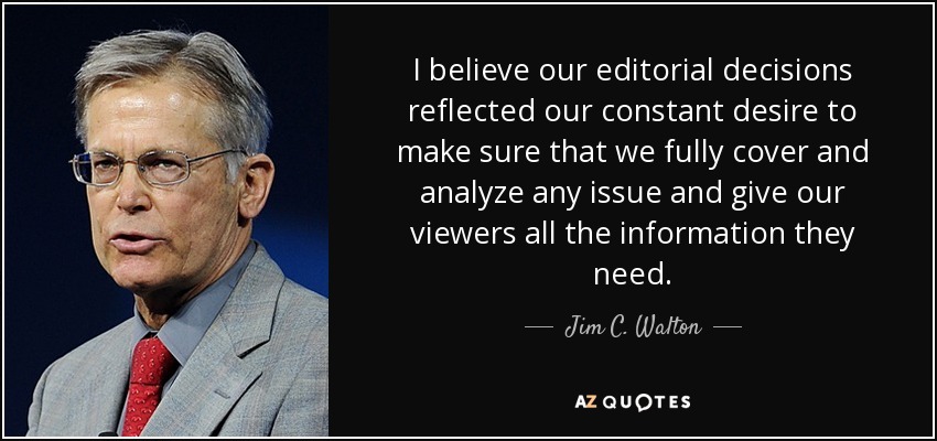 I believe our editorial decisions reflected our constant desire to make sure that we fully cover and analyze any issue and give our viewers all the information they need. - Jim C. Walton