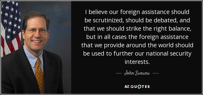 I believe our foreign assistance should be scrutinized, should be debated, and that we should strike the right balance, but in all cases the foreign assistance that we provide around the world should be used to further our national security interests. - John Sununu