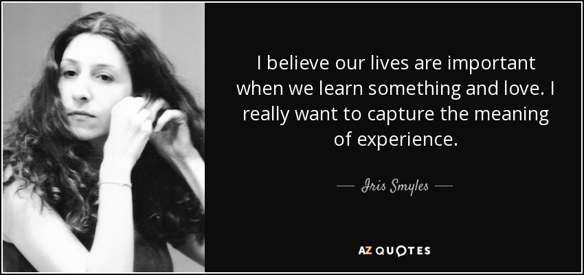 I believe our lives are important when we learn something and love. I really want to capture the meaning of experience. - Iris Smyles