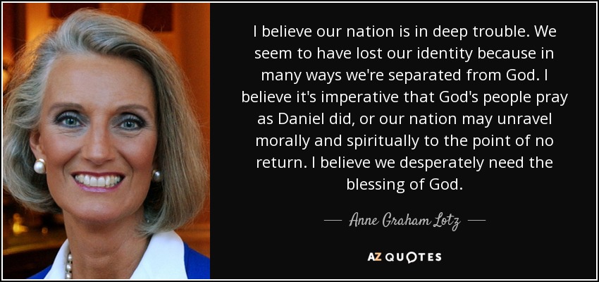 I believe our nation is in deep trouble. We seem to have lost our identity because in many ways we're separated from God. I believe it's imperative that God's people pray as Daniel did, or our nation may unravel morally and spiritually to the point of no return. I believe we desperately need the blessing of God. - Anne Graham Lotz