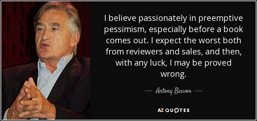 I believe passionately in preemptive pessimism, especially before a book comes out. I expect the worst both from reviewers and sales, and then, with any luck, I may be proved wrong. - Antony Beevor