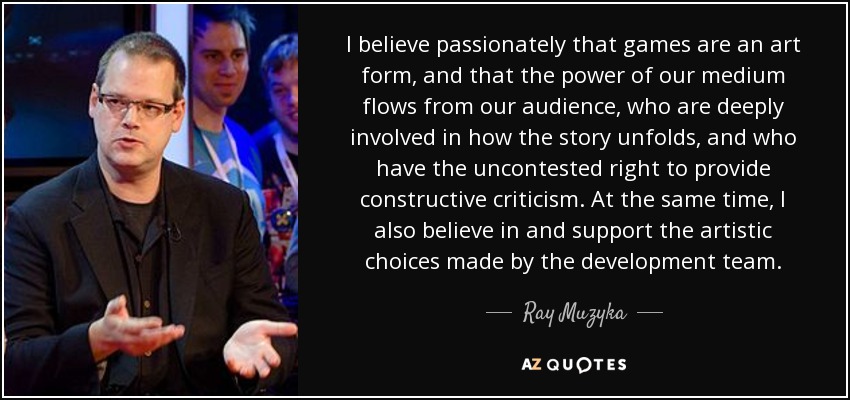 I believe passionately that games are an art form, and that the power of our medium flows from our audience, who are deeply involved in how the story unfolds, and who have the uncontested right to provide constructive criticism. At the same time, I also believe in and support the artistic choices made by the development team. - Ray Muzyka