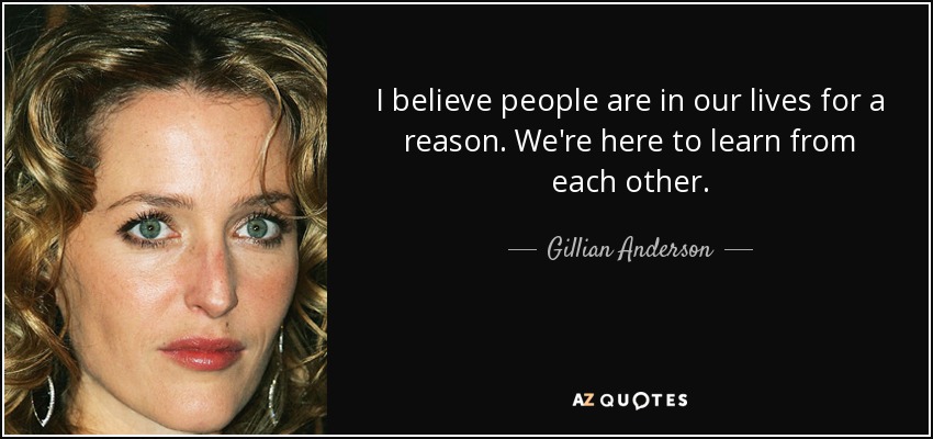 I believe people are in our lives for a reason. We're here to learn from each other. - Gillian Anderson