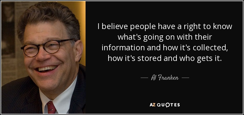 I believe people have a right to know what's going on with their information and how it's collected, how it's stored and who gets it. - Al Franken