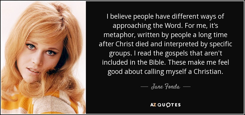 I believe people have different ways of approaching the Word. For me, it's metaphor, written by people a long time after Christ died and interpreted by specific groups. I read the gospels that aren't included in the Bible. These make me feel good about calling myself a Christian. - Jane Fonda
