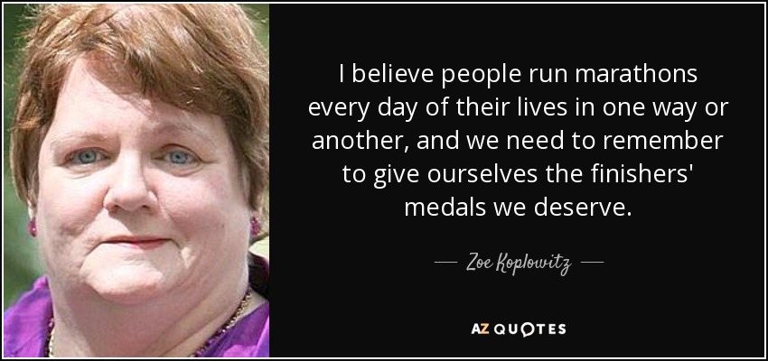 I believe people run marathons every day of their lives in one way or another, and we need to remember to give ourselves the finishers' medals we deserve. - Zoe Koplowitz