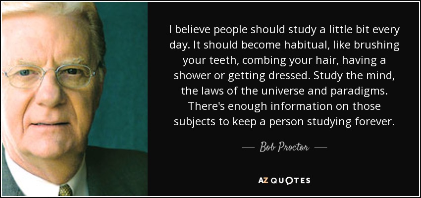I believe people should study a little bit every day. It should become habitual, like brushing your teeth, combing your hair, having a shower or getting dressed. Study the mind, the laws of the universe and paradigms. There's enough information on those subjects to keep a person studying forever. - Bob Proctor