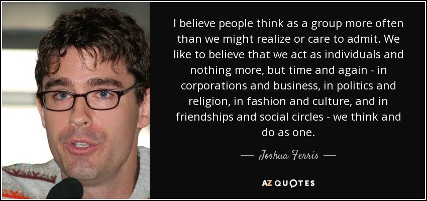 I believe people think as a group more often than we might realize or care to admit. We like to believe that we act as individuals and nothing more, but time and again - in corporations and business, in politics and religion, in fashion and culture, and in friendships and social circles - we think and do as one. - Joshua Ferris