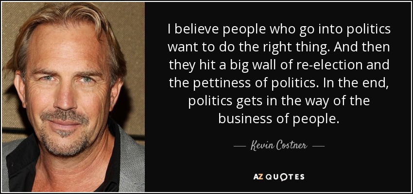 I believe people who go into politics want to do the right thing. And then they hit a big wall of re-election and the pettiness of politics. In the end, politics gets in the way of the business of people. - Kevin Costner