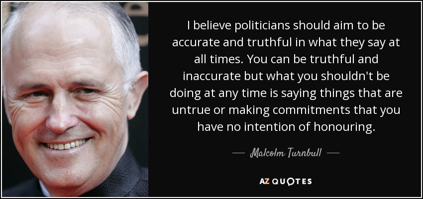 I believe politicians should aim to be accurate and truthful in what they say at all times. You can be truthful and inaccurate but what you shouldn't be doing at any time is saying things that are untrue or making commitments that you have no intention of honouring. - Malcolm Turnbull