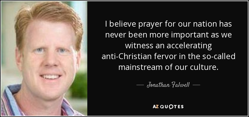 I believe prayer for our nation has never been more important as we witness an accelerating anti-Christian fervor in the so-called mainstream of our culture. - Jonathan Falwell