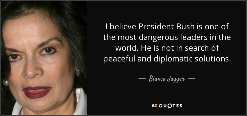 I believe President Bush is one of the most dangerous leaders in the world. He is not in search of peaceful and diplomatic solutions. - Bianca Jagger