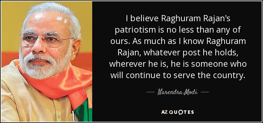 I believe Raghuram Rajan's patriotism is no less than any of ours. As much as I know Raghuram Rajan, whatever post he holds, wherever he is, he is someone who will continue to serve the country. - Narendra Modi
