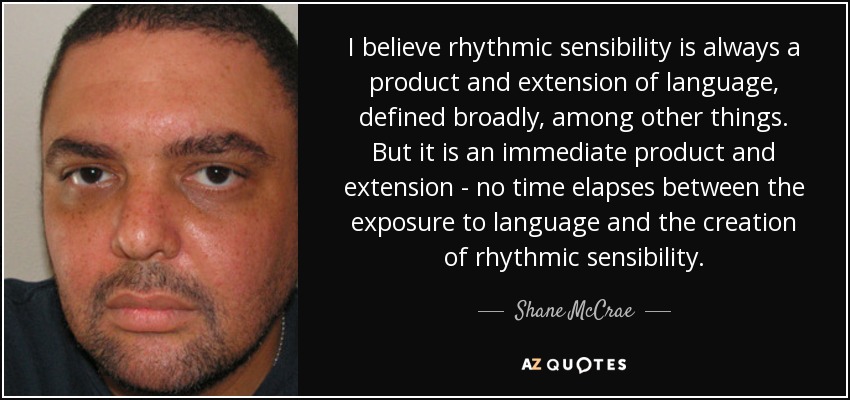 I believe rhythmic sensibility is always a product and extension of language, defined broadly, among other things. But it is an immediate product and extension - no time elapses between the exposure to language and the creation of rhythmic sensibility. - Shane McCrae