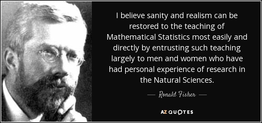 I believe sanity and realism can be restored to the teaching of Mathematical Statistics most easily and directly by entrusting such teaching largely to men and women who have had personal experience of research in the Natural Sciences. - Ronald Fisher