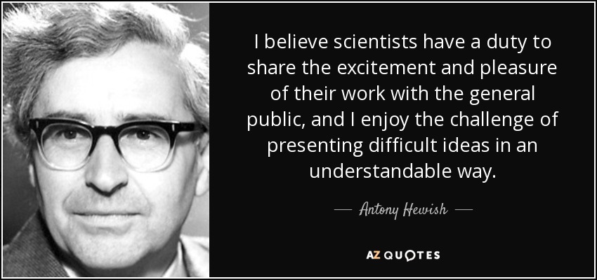 I believe scientists have a duty to share the excitement and pleasure of their work with the general public, and I enjoy the challenge of presenting difficult ideas in an understandable way. - Antony Hewish