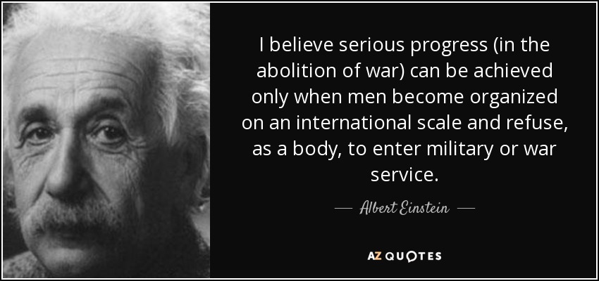 I believe serious progress (in the abolition of war) can be achieved only when men become organized on an international scale and refuse, as a body, to enter military or war service. - Albert Einstein