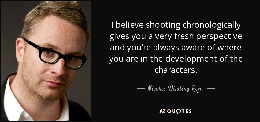 I believe shooting chronologically gives you a very fresh perspective and you're always aware of where you are in the development of the characters. - Nicolas Winding Refn