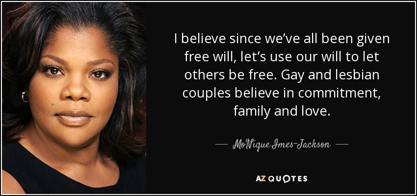 I believe since we’ve all been given free will, let’s use our will to let others be free. Gay and lesbian couples believe in commitment, family and love. - Mo'Nique Imes-Jackson