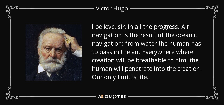 I believe, sir, in all the progress. Air navigation is the result of the oceanic navigation: from water the human has to pass in the air. Everywhere where creation will be breathable to him, the human will penetrate into the creation. Our only limit is life. - Victor Hugo
