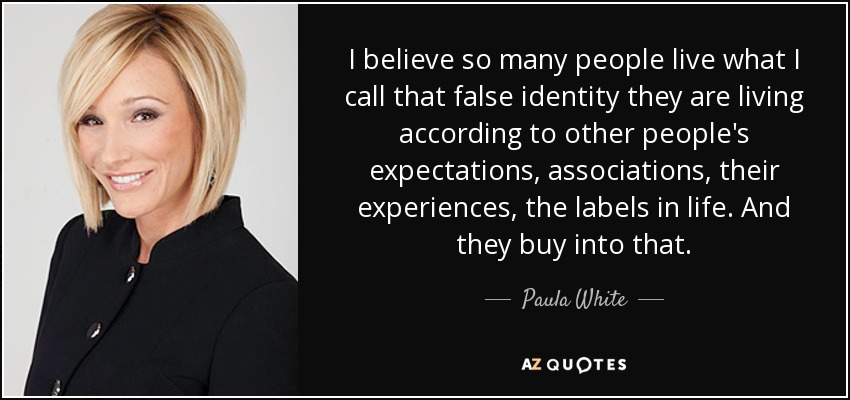 I believe so many people live what I call that false identity they are living according to other people's expectations, associations, their experiences, the labels in life. And they buy into that. - Paula White