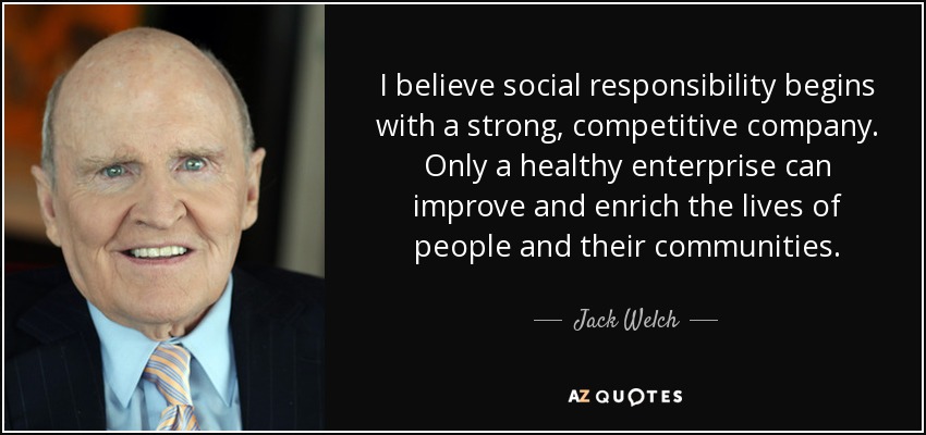 I believe social responsibility begins with a strong, competitive company. Only a healthy enterprise can improve and enrich the lives of people and their communities. - Jack Welch