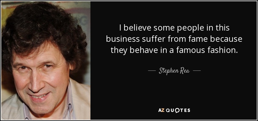 I believe some people in this business suffer from fame because they behave in a famous fashion. - Stephen Rea