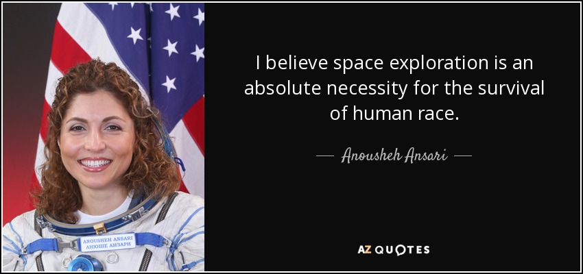 I believe space exploration is an absolute necessity for the survival of human race. - Anousheh Ansari