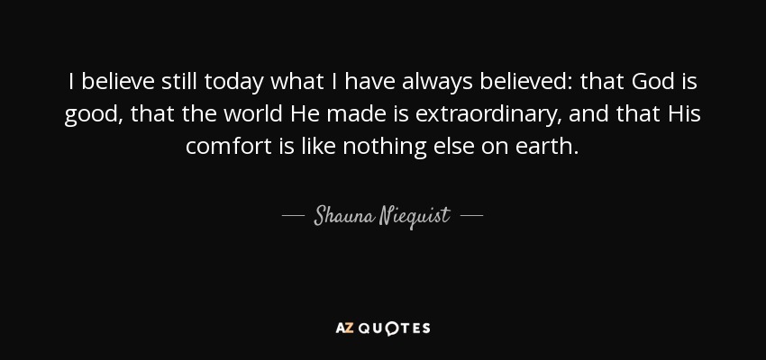 I believe still today what I have always believed: that God is good, that the world He made is extraordinary, and that His comfort is like nothing else on earth. - Shauna Niequist