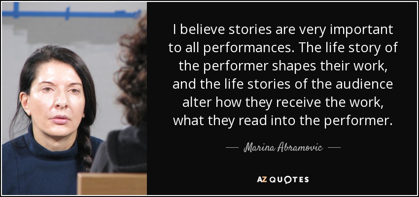 I believe stories are very important to all performances. The life story of the performer shapes their work, and the life stories of the audience alter how they receive the work, what they read into the performer. - Marina Abramovic