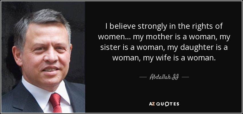 I believe strongly in the rights of women... my mother is a woman, my sister is a woman, my daughter is a woman, my wife is a woman. - Abdallah II