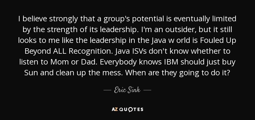 I believe strongly that a group's potential is eventually limited by the strength of its leadership. I'm an outsider, but it still looks to me like the leadership in the Java w orld is Fouled Up Beyond ALL Recognition. Java ISVs don't know whether to listen to Mom or Dad. Everybody knows IBM should just buy Sun and clean up the mess. When are they going to do it? - Eric Sink