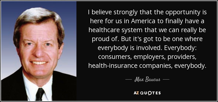 I believe strongly that the opportunity is here for us in America to finally have a healthcare system that we can really be proud of. But it's got to be one where everybody is involved. Everybody: consumers, employers, providers, health-insurance companies, everybody. - Max Baucus