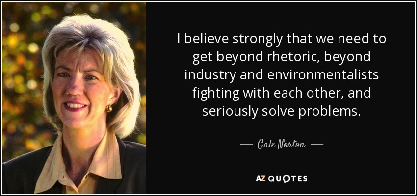I believe strongly that we need to get beyond rhetoric, beyond industry and environmentalists fighting with each other, and seriously solve problems. - Gale Norton
