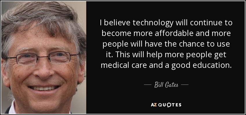 I believe technology will continue to become more affordable and more people will have the chance to use it. This will help more people get medical care and a good education. - Bill Gates