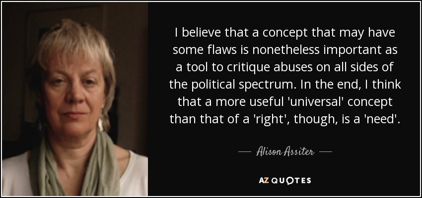 I believe that a concept that may have some flaws is nonetheless important as a tool to critique abuses on all sides of the political spectrum. In the end, I think that a more useful 'universal' concept than that of a 'right', though, is a 'need'. - Alison Assiter