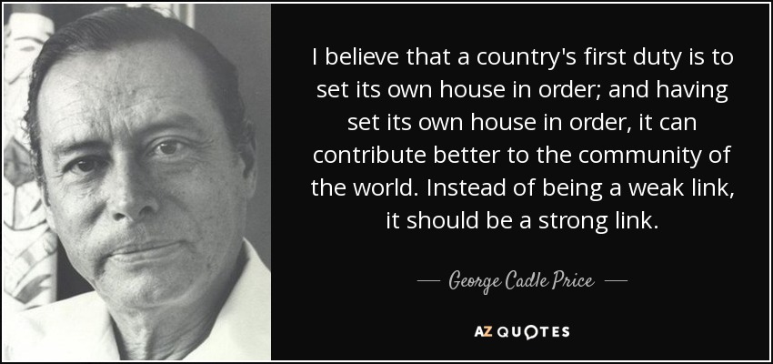 I believe that a country's first duty is to set its own house in order; and having set its own house in order, it can contribute better to the community of the world. Instead of being a weak link, it should be a strong link. - George Cadle Price