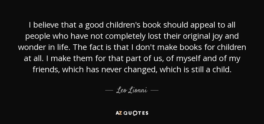 I believe that a good children's book should appeal to all people who have not completely lost their original joy and wonder in life. The fact is that I don't make books for children at all. I make them for that part of us, of myself and of my friends, which has never changed, which is still a child. - Leo Lionni