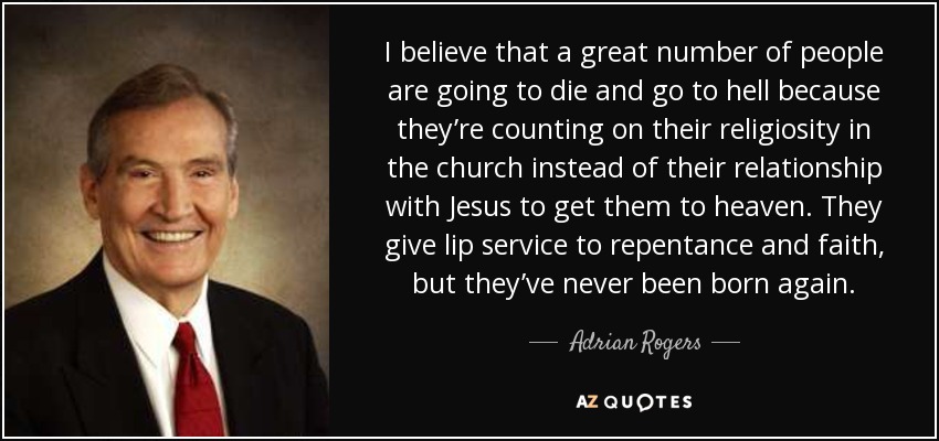 I believe that a great number of people are going to die and go to hell because they’re counting on their religiosity in the church instead of their relationship with Jesus to get them to heaven. They give lip service to repentance and faith, but they’ve never been born again. - Adrian Rogers