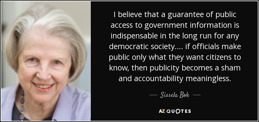 I believe that a guarantee of public access to government information is indispensable in the long run for any democratic society.... if officials make public only what they want citizens to know, then publicity becomes a sham and accountability meaningless. - Sissela Bok