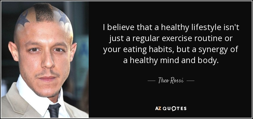 I believe that a healthy lifestyle isn't just a regular exercise routine or your eating habits, but a synergy of a healthy mind and body. - Theo Rossi