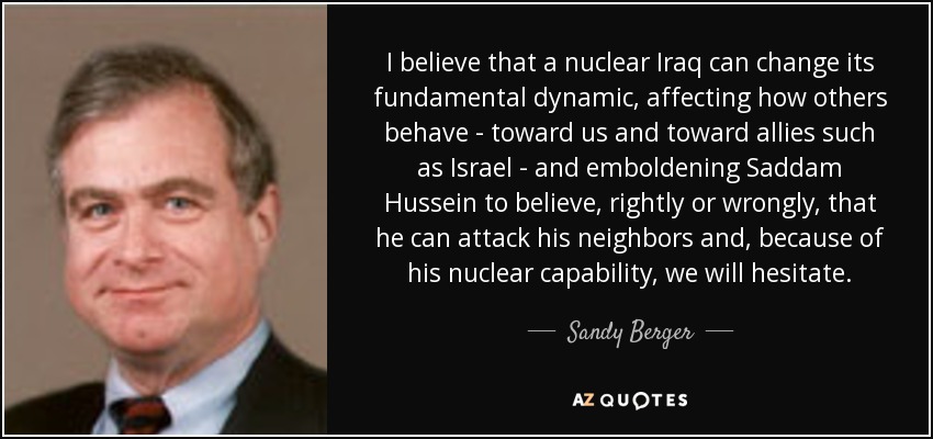 I believe that a nuclear Iraq can change its fundamental dynamic, affecting how others behave - toward us and toward allies such as Israel - and emboldening Saddam Hussein to believe, rightly or wrongly, that he can attack his neighbors and, because of his nuclear capability, we will hesitate. - Sandy Berger