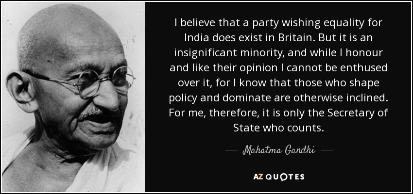 I believe that a party wishing equality for India does exist in Britain. But it is an insignificant minority, and while I honour and like their opinion I cannot be enthused over it, for I know that those who shape policy and dominate are otherwise inclined. For me, therefore, it is only the Secretary of State who counts. - Mahatma Gandhi